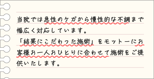 当院では急性のケガから慢性的な不調まで幅広く対応しています。「結果にこだわった施術」をモットーにお客様お一人おひとりに合わせて施術をご提供いたします。
